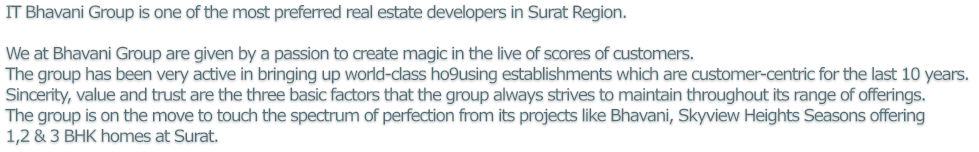 IT Bhavani Group is one of the most preferred real estate developers in Surat Region.We at Bhavani Group are given by a passion to create magic in the live of scores of customers. The group has been very active in bringing up world-class ho9using establishments which are customer-centric for the last 10 years. Sincerity, value and trust are the three basic factors that the group always strives to maintain throughout its range of offerings. The group is on the move to touch the spectrum of perfection from its projects like Bhavani, Skyview Heights Seasons offering 1,2 & 3 BHK homes at Surat.